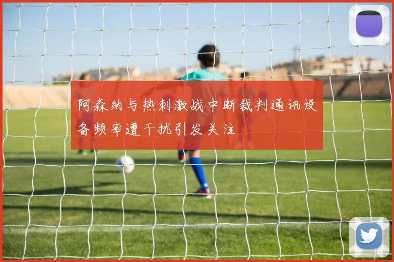阿森纳与热刺激战中断裁判通讯设备频率遭干扰引发关注