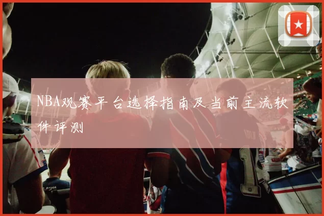 NBA观赛平台选择指南及当前主流软件评测