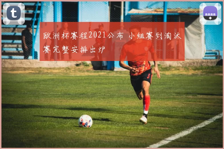 欧洲杯赛程2021公布 小组赛到淘汰赛完整安排出炉