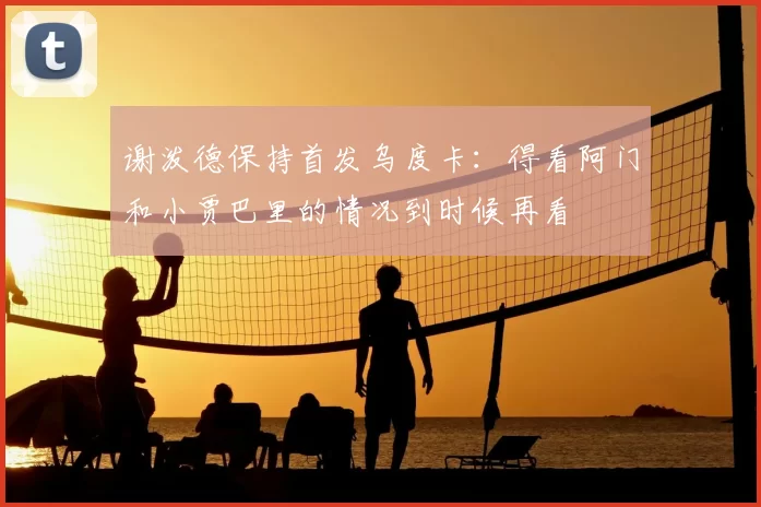 谢泼德保持首发乌度卡：得看阿门和小贾巴里的情况到时候再看