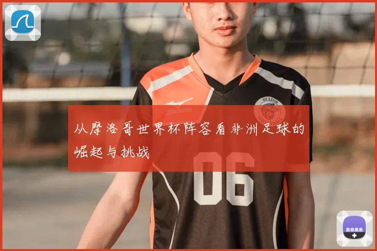 从摩洛哥世界杯阵容看非洲足球的崛起与挑战