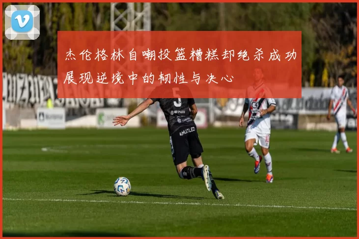 杰伦格林自嘲投篮糟糕却绝杀成功展现逆境中的韧性与决心