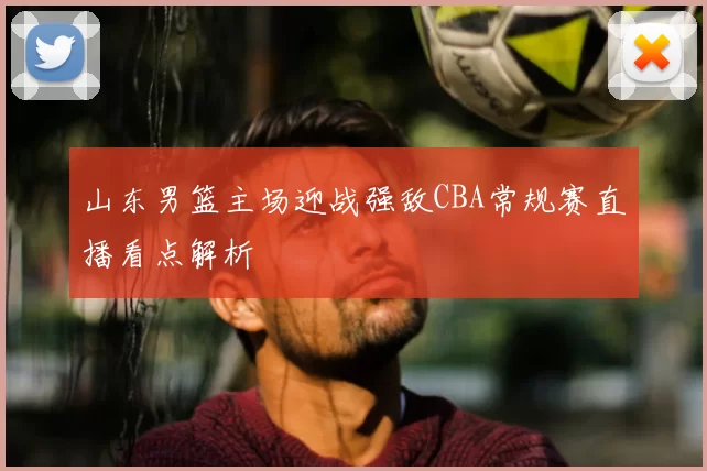 山东男篮主场迎战强敌CBA常规赛直播看点解析