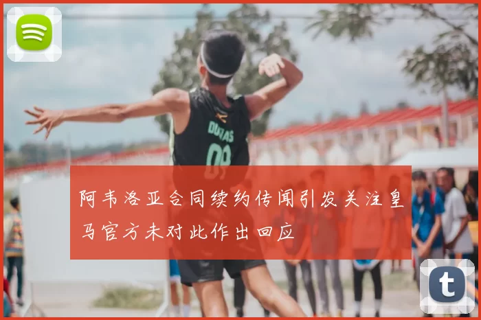 阿韦洛亚合同续约传闻引发关注皇马官方未对此作出回应