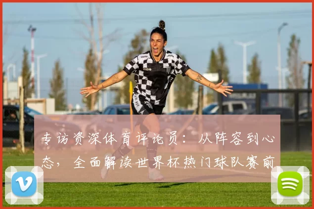 专访资深体育评论员：从阵容到心态，全面解读世界杯热门球队赛前状态