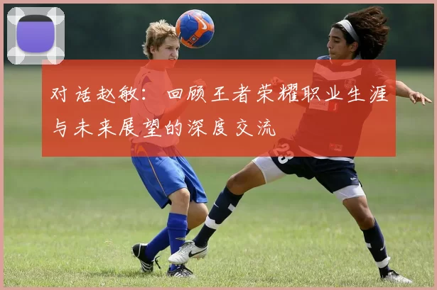 对话赵敏：回顾王者荣耀职业生涯与未来展望的深度交流