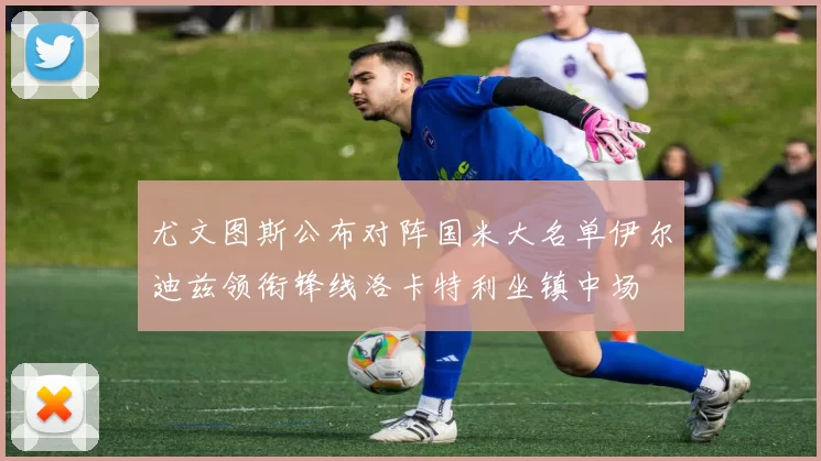 尤文图斯公布对阵国米大名单伊尔迪兹领衔锋线洛卡特利坐镇中场