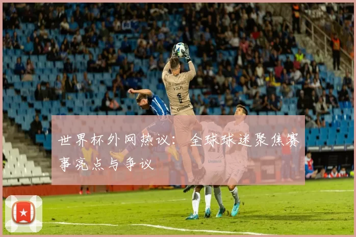 世界杯外网热议：全球球迷聚焦赛事亮点与争议