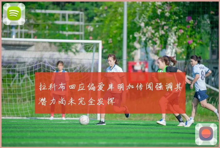 拉科布回应偏爱库明加传闻强调其潜力尚未完全发挥