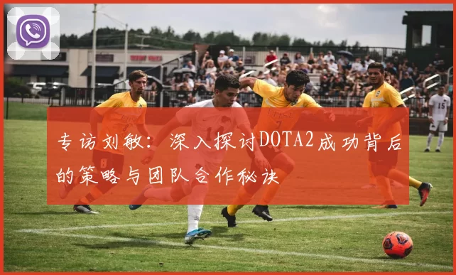 专访刘敏：深入探讨DOTA2成功背后的策略与团队合作秘诀