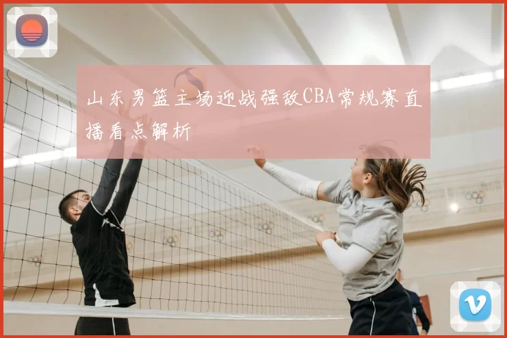 山东男篮主场迎战强敌CBA常规赛直播看点解析