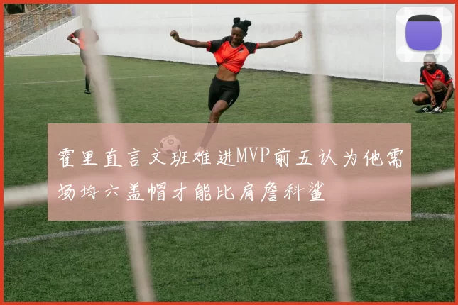 霍里直言文班难进MVP前五认为他需场均六盖帽才能比肩詹科鲨