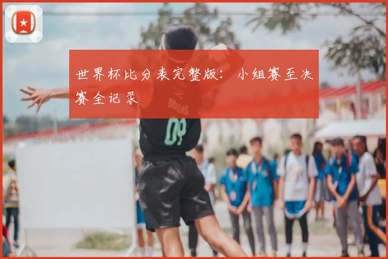 世界杯比分表完整版：小组赛至决赛全记录