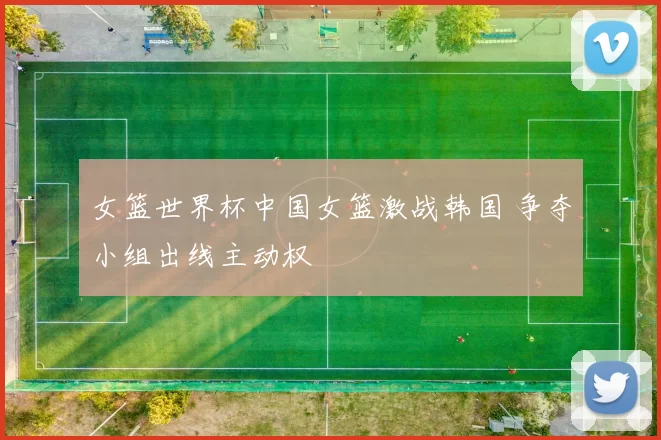 女篮世界杯中国女篮激战韩国 争夺小组出线主动权