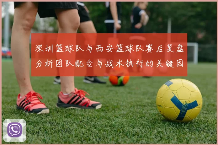 深圳篮球队与西安篮球队赛后复盘分析团队配合与战术执行的关键因素