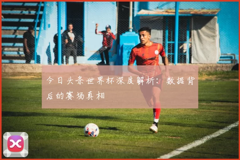 今日头条世界杯深度解析:数据背后的赛场真相