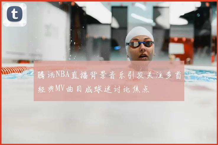 腾讯NBA直播背景音乐引发关注多首经典MV曲目成球迷讨论焦点