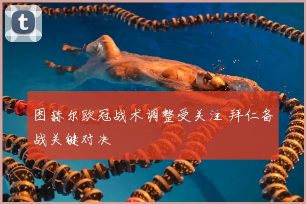 图赫尔欧冠战术调整受关注 拜仁备战关键对决