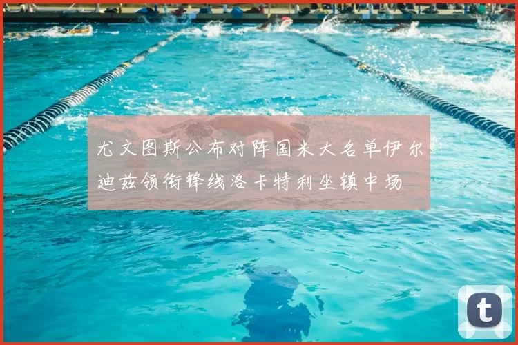尤文图斯公布对阵国米大名单伊尔迪兹领衔锋线洛卡特利坐镇中场