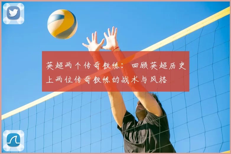 英超两个传奇教练：回顾英超历史上两位传奇教练的战术与风格