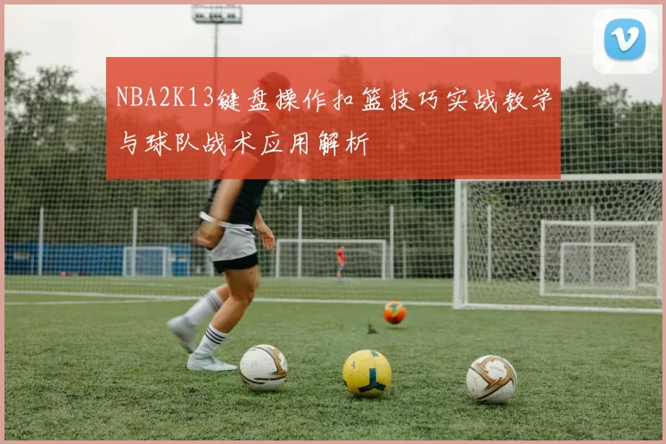 NBA2K13键盘操作扣篮技巧实战教学与球队战术应用解析