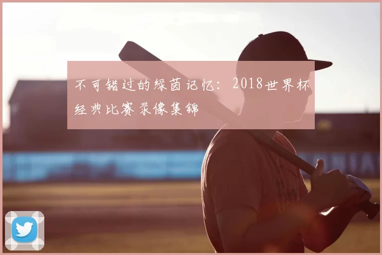 不可错过的绿茵记忆：2018世界杯经典比赛录像集锦