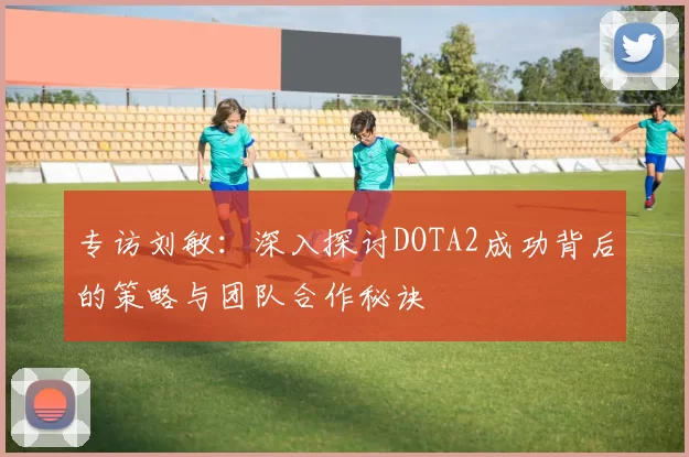 专访刘敏：深入探讨DOTA2成功背后的策略与团队合作秘诀